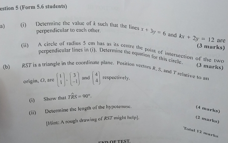 estion 5 (Form 5.6 students) 
a) (i) Determine the value of k such that the lines x+3y=6 and kx+2y=12
perpendicular to each other. 
are 
(3 marks) 
(ii) A circle of radius 5 cm has as its centre the point of intersection of the two (3 marks) 
perpendicular lines in (i). Determine the equation for this circle. 
(b) RST is a triangle in the coordinate plane. Position vectors R, S. and Trelative to an 
origin, O, are beginpmatrix 1 4endpmatrix · beginpmatrix 3 -1endpmatrix and beginpmatrix 4 4endpmatrix respectively. 
(i) Show that Twidehat RS=90°. 
(ii) Determine the length of the hypotenuse. 
(4 marks) 
[Hint: A rough drawing of RST might help]. (2 marks) 
Total 12 marks