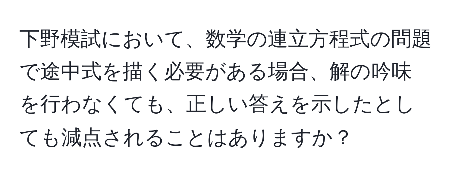 下野模試において、数学の連立方程式の問題で途中式を描く必要がある場合、解の吟味を行わなくても、正しい答えを示したとしても減点されることはありますか？