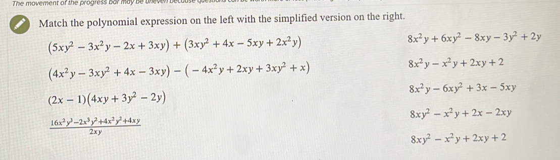 The movement of the progress bar may be uneven becuus
Match the polynomial expression on the left with the simplified version on the right.
(5xy^2-3x^2y-2x+3xy)+(3xy^2+4x-5xy+2x^2y)
8x^2y+6xy^2-8xy-3y^2+2y
(4x^2y-3xy^2+4x-3xy)-(-4x^2y+2xy+3xy^2+x)
8x^2y-x^2y+2xy+2
8x^2y-6xy^2+3x-5xy
(2x-1)(4xy+3y^2-2y)
8xy^2-x^2y+2x-2xy
 (16x^2y^3-2x^3y^2+4x^2y^2+4xy)/2xy 
8xy^2-x^2y+2xy+2