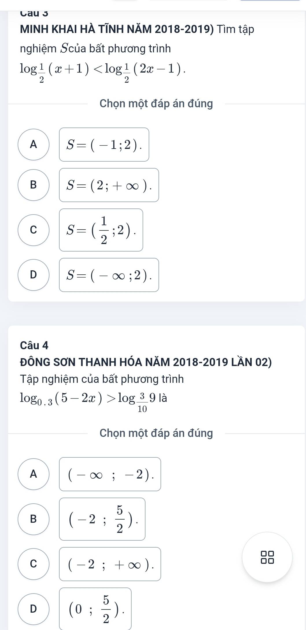 Cau 3
MINH KHAI HÀ TĨNH NăM 2018-2019) Tìm tập
nghiệm Scủa bất phương trình
log  1/2 (x+1) . 
Chọn một đáp án đúng
A S=(-1;2).
B S=(2;+∈fty ).
C S=( 1/2 ;2).
D S=(-∈fty ;2). 
Câu 4
ĐÔNG SƠN THANH HÓA NÃM 2018-2019 LầN 02)
Tập nghiệm của bất phương trình
log _0.3(5-2x)>log  3/10 9|a
Chọn một đáp án đúng
A (-∈fty ;-2).
B (-2; 5/2 ).
C (-2;+∈fty ).

D (0; 5/2 ).