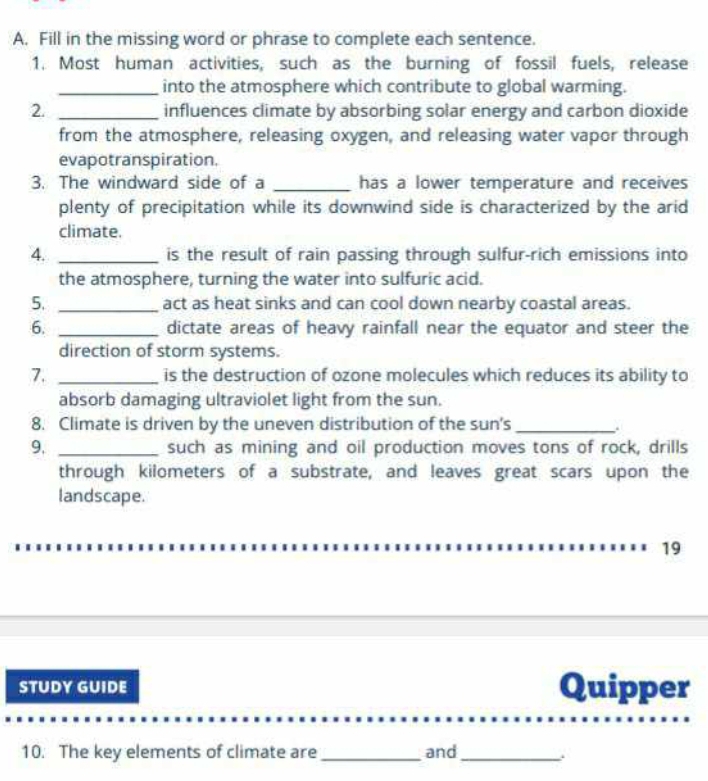 Fill in the missing word or phrase to complete each sentence. 
1. Most human activities, such as the burning of fossil fuels, release 
_into the atmosphere which contribute to global warming. 
2. _influences climate by absorbing solar energy and carbon dioxide 
from the atmosphere, releasing oxygen, and releasing water vapor through 
evapotranspiration. 
3. The windward side of a _has a lower temperature and receives 
plenty of precipitation while its downwind side is characterized by the arid 
climate. 
4. _is the result of rain passing through sulfur-rich emissions into 
the atmosphere, turning the water into sulfuric acid. 
5. _act as heat sinks and can cool down nearby coastal areas. 
6. _dictate areas of heavy rainfall near the equator and steer the 
direction of storm systems. 
7. _is the destruction of ozone molecules which reduces its ability to 
absorb damaging ultraviolet light from the sun. 
8. Climate is driven by the uneven distribution of the sun's_ 
9. _such as mining and oil production moves tons of rock, drills 
through kilometers of a substrate, and leaves great scars upon the 
landscape. 
19 
STUDY GUIDE Quipper 
10. The key elements of climate are_ and_ 、