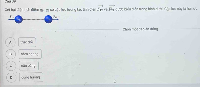 Xét hai điện tích điểm q_1, q_2 có cặp lực tương tác tĩnh điện vector F_12 và vector F_21 được biểu diễn trong hình dưới. Cặp lực này là hai lực
overline F_21
overline F_12
q
Chọn một đáp án đúng
A trực đối.
B nằm ngang.
C cân bằng.
D cùng hướng.