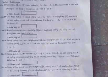 Cho điểm *  Câu hội - Trá lời ngắn
A(1,2,-1) và mặt phâng (σ): 2x-2y+z-7=0 Khoàng cách từ M đến mặt
pháng (o) có dang  4/b  tối gián: a;b∈ Z Tính T=2a-b ?
Điền đáp số:
Cậy 34. Cho điểm A(1;2;-1) và mặt phảng (a):x-2y+2z+2=0.MJ it phẳng (3) song song
với mặt phẳng (α) và cách A một khoáng 1 có dạng (a):x-by+cz+d=0. Khi đó
S=3b-c+d 7
* Điền đáp số:
Câu 35. Trong không gian Oxy: , cho điểm M(x,b,1) thuộc mặt phẳng (P) 2x-y+z-3=0
Tinh giá trị biểu thức S=2a-b.
* Điền đáp số:
Cầu 36.Trong không gian 0132 , cho phương trình mặt phẳng (P) qua A(2,t,-3) và sōng sōng
với mặt phảng |Q :x-y+2z-1=0 có dangx-y+at+b=0 Tính giá trị biểu thức
S=a-b.
Diền đáp số:
* Câu 37. Trong gian 01y2 , cho ba điểm A(2;-1;1),B(1;0;4),C(0;-2;-1) Mặt phảng qua A
và vuỡng góc với đường thắng BC có phương trình dạng a=ay+bz+c=0. Tính giả trị
biểu thức S-a+b+c.
Diền đáp số:
qua hai điểm A(3;2;1)
# Câu 38.Trong không gian 0ay=, cho mặt phẳng (P):ax+by+cz-27=0. Tinh tổng S=a+b+c.
và B(-3;5;2) và vuống góc với mặt phẳng (Q):3x+y+z+4=0
Điền đáp sốc