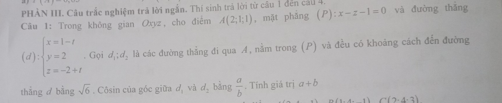 x|x|x
PHÀN III. Câu trắc nghiệm trả lời ngắn. Thí sinh trả lời từ câu 1 đến cau 4. 
Câu 1: Trong không gian Oxyz, cho điểm A(2;1;1) , mặt phǎng (P ):x-z-1=0 và đường thǎng
(d):beginarrayl x=1-t y=2 z=-2+tendarray.. Gọi d_1;d_2 là các đường thẳng đi qua A, nằm trong (P) và đều có khoảng cách đến đường 
thẳng d bằng sqrt(6). Côsin của góc giữa d_1 và d_2 bằng  a/b . Tính giá trị a+b
(1.4.1) C(2· 4· 3)