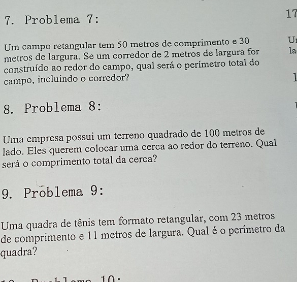 Problema 7: 
17 
Um campo retangular tem 50 metros de comprimento e 30 U1
metros de largura. Se um corredor de 2 metros de largura for la 
construído ao redor do campo, qual será o perímetro total do 
campo, incluindo o corredor? 
8. Problema 8: 
Uma empresa possui um terreno quadrado de 100 metros de 
lado. Eles querem colocar uma cerca ao redor do terreno. Qual 
será o comprimento total da cerca? 
9. Problema 9: 
Uma quadra de tênis tem formato retangular, com 23 metros
de comprimento e 11 metros de largura. Qual é o perímetro da 
quadra? 
10.