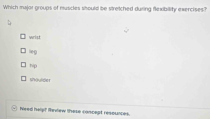 Which major groups of muscles should be stretched during flexibility exercises?
wrist
leg
hip
shoulder
Need help? Revlew these concept resources.