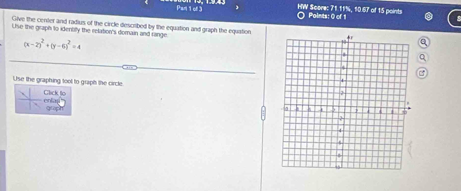 13, 1:9.43 HW Score: 71.11%, 10.67 of 15 points 
Part 1 of 3 Points: 0 of 1 

Give the center and radius of the circle described by the equation and graph the equation 
Use the graph to identify the relation's domain and range
(x-2)^2+(y-6)^2=4
a 
Q 
Use the graphing tool to graph the circle 
Click to 
enlad 
graph