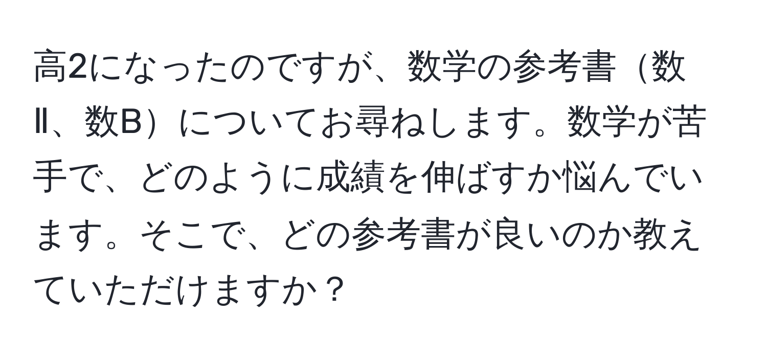 高2になったのですが、数学の参考書数Ⅱ、数Bについてお尋ねします。数学が苦手で、どのように成績を伸ばすか悩んでいます。そこで、どの参考書が良いのか教えていただけますか？