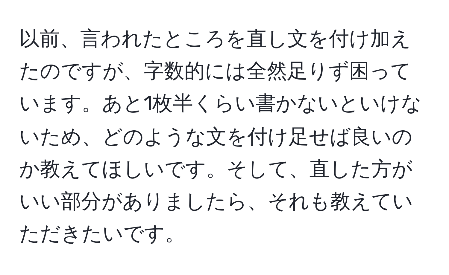 以前、言われたところを直し文を付け加えたのですが、字数的には全然足りず困っています。あと1枚半くらい書かないといけないため、どのような文を付け足せば良いのか教えてほしいです。そして、直した方がいい部分がありましたら、それも教えていただきたいです。