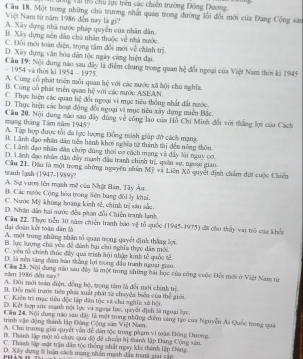 Vông Vai trò chu lực trên các chiến trường Đông Dương.
Câu 18. Một trong những chú trương nhất quán trong đường lối đổi mới của Đảng Cộng sản
Việt Nam từ năm 1986 đến nay là gì?
A. Xây dựng nhà nước pháp quyền của nhân dân.
B. Xây dựng nền dân chủ nhân thuộc về nhà nước.
C. Đôi mới toàn điện, trọng tâm đổi mới về chính trị.
D. Xây dựng văn hóa dân tộc ngày càng hiện đại.
Câu 19: Nội dung nào sau đây là điểm chung trong quan hệ đổi ngoại của Việt Nam thời kì 1945
- 1954 và thời kì 1954 - 1975.
A. Cúng cổ phát triển mối quan hệ với các nước xã hội chú nghĩa.
B. Cùng cổ phát triển quan hệ với các nước ASEAN.
C. Thực hiện các quan hệ đổi ngoại vi mục tiêu thống nhất đất nước.
D. Thực hiện các hoạt động đối ngoại vì mục tiêu xây dựng miền Bắc.
Câu 20. Nội dung nào sau đây đúng về công lao của Hồ Chí Minh đối với thắng lợi của Cách
mạng tháng Tám năm 1945?
A. Tập hợp được tối đa lực lượng Đồng minh giúp đỡ cách mạng.
B. Lãnh đạo nhân dân tiến hành khởi nghĩa từ thành thị đến nông thôn.
C. Lãnh đạo nhân dân chớp đúng thời cơ cách mạng và đầy lùi nguy cơ.
D. Lãnh đạo nhân dân đẩy mạnh đầu tranh chính trị, quân sự, ngoại giao.
Câu 21. Đâu là một trong những nguyên nhân Mỹ và Liên Xô quyết định chẩm dứt cuộc Chiến
tranh lạnh (1947-1989)?
A. Sự vươn lên mạnh mề của Nhật Bản, Tây Âu.
B. Các nước Cộng hòa trong liên bang đòi ly khai.
C. Nước Mỹ khủng hoáng kinh tế, chính trị sâu sắc.
D. Nhân dân hai nước đều phản đối Chiến tranh lạnh.
Câu 22. Thực tiển 30 năm chiến tranh bảo vệ tổ quốc (1945-1975) đã cho thấy vai trò của khổi
đại đoàn kết toàn dân là
A. một trong những nhân tố quan trọng quyết định thắng lợi.
B. lực lượng chủ yểu đề đánh bại chủ nghĩa thực dân mới.
C. yếu tổ chính thúc đầy quá trình hội nhập kinh tế quốc tế.
D. là nền tảng đảm bảo thắng lợi trong đầu tranh ngoại giao.
Câu 23. Nội dung nào sau dây là một trong những bài học của công cuộc Đôi mới ở Việt Nam từ
năm 1986 đến nay?
A. Đồi mới toàn diện, đồng bộ, trọng tâm là đồi mới chính trị.
B. Đôi mới trước tiên phải xuất phát từ chuyển biển của thế giới.
C. Kiên trì mục tiêu độc lập dân tộc và chủ nghĩa xã hội.
D. Kết hợp sức mạnh nội lực và ngoại lực, quyết định là ngoại lực.
Cầu 24. Nội dung nào sau dây là một trong những điểm sáng tạo của Nguyễn Ái Quốc trong quá
trình vận động thành lập Đảng Cộng sản Việt Nam.
A. Chủ trương giải quyết vẫn đề dân tộc trong phạm vi toàn Đông Dương.
B. Thành lập một tổ chức quá độ đê chuẩn bị thành lập Đảng Cộng sản.
C. Thành lập mặt trận dân tộc thống nhất ngay khì thành lập Đáng.
D. Xây dựng lí luận cách mạng nhấn mạnh đấu tranh giai cấp.