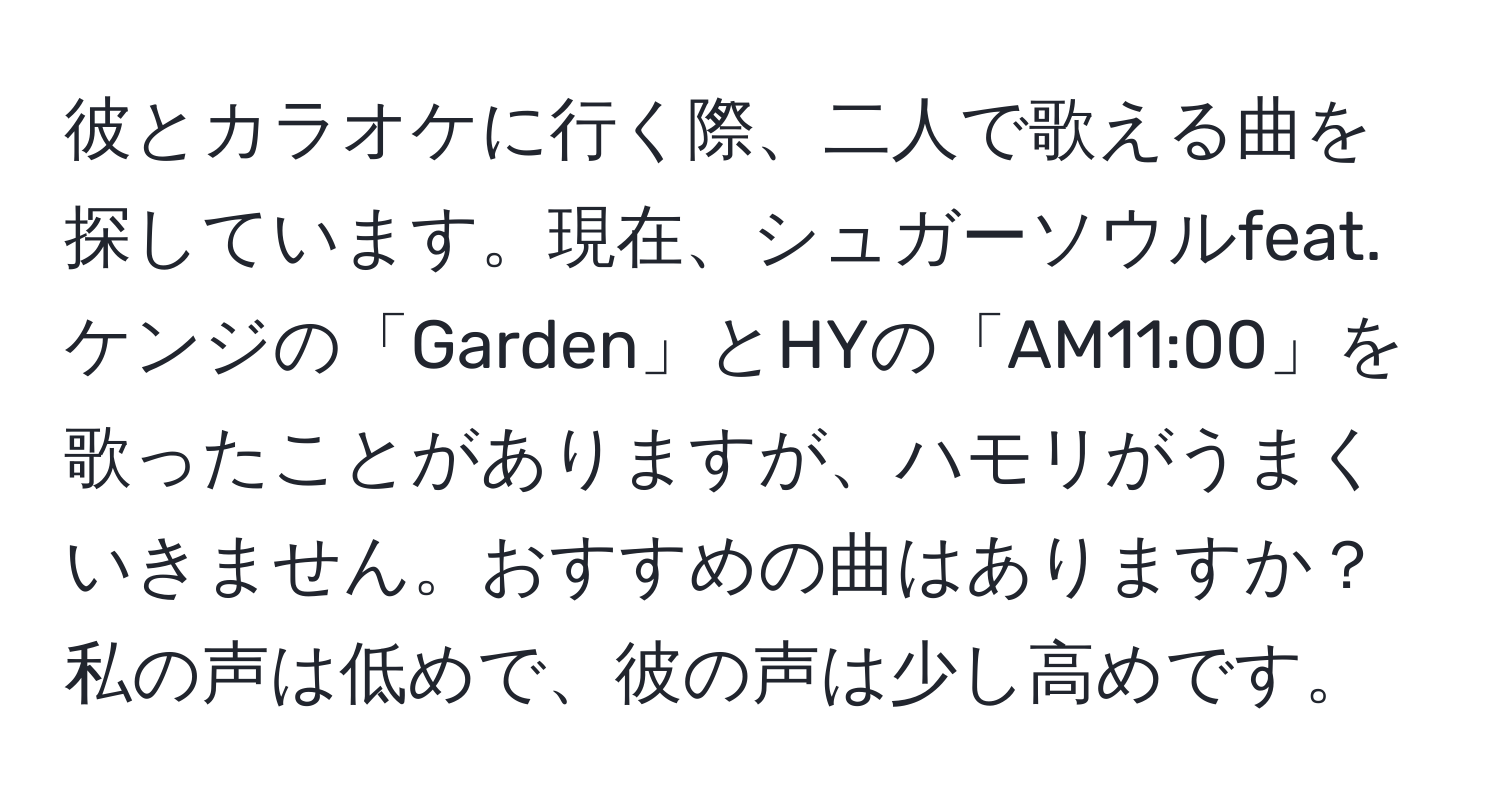 彼とカラオケに行く際、二人で歌える曲を探しています。現在、シュガーソウルfeat.ケンジの「Garden」とHYの「AM11:00」を歌ったことがありますが、ハモリがうまくいきません。おすすめの曲はありますか？私の声は低めで、彼の声は少し高めです。