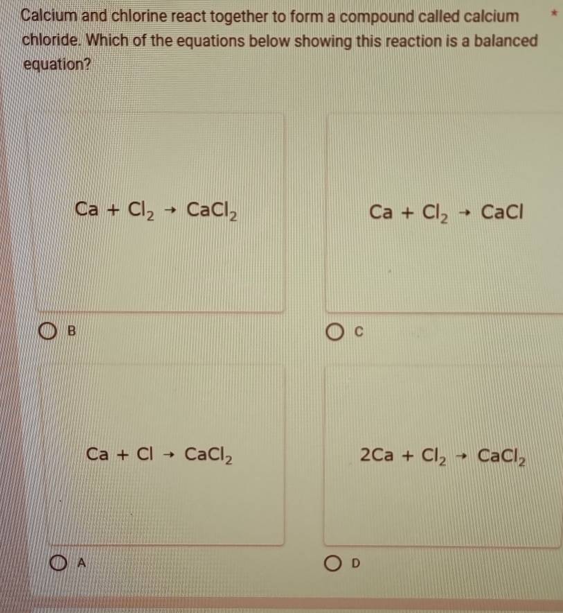 Calcium and chlorine react together to form a compound called calcium *
chloride. Which of the equations below showing this reaction is a balanced
equation?
Ca+Cl_2to CaCl_2
Ca+Cl_2to CaCl
B
C
Ca+Clto CaCl_2
2Ca+Cl_2to CaCl_2
A
D