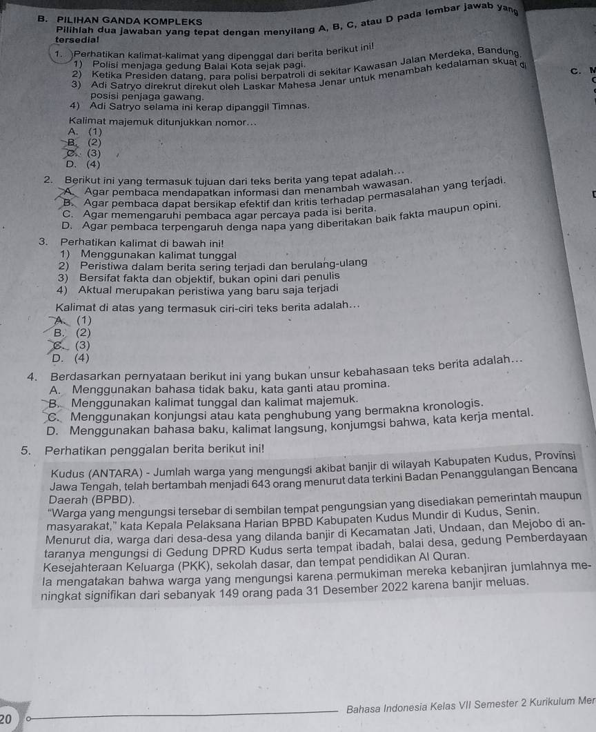 PILIHAN GANDA KOMPLEKS
Pilihlah dua jawaban yang tepat dengan menyilang A, B, C, atau D pada lembar jawab yang
tersedia!
1. Perhatikan kalimat-kalimat yang dipenggal dari berita berikut ini
2) Ketika Presiden datanq, para polisi berpatroli di sekitar Kawasan Jalan Merdeka, Bandung
1) Polisi menjaga gedung Balai Kota sejak pagi C. 
3) Adi Satryo direkrut direkut oleh Laskar Mahesa Jenar untuk menambah kedalaman skuat 
posisi penjaga gawang.
4) Adi Satryo selama ini kerap dipanggil Timnas.
Kalimat majemuk ditunjukkan nomor...
A. (1)
B. (2)
C (3)
D. (4)
2. Berikut ini yang termasuk tujuan dari teks berita yang tepat adalah..
A Agar pembaca mendapatkan informasi dan menambah wawasan.
B. Agar pembaca dapat bersikap efektif dan kritis terhadap permasalahan yang terjadi
C. Agar memengaruhi pembaca agar percaya pada isi berita.
D. Agar pembaca terpengaruh denga napa yang diberitakan balk fakta maupun opini.
3. Perhatikan kalimat di bawah ini!
1) Menggunakan kalimat tunggal
2) Peristiwa dalam berita sering terjadi dan berulang-ulang
3) Bersifat fakta dan objektif, bukan opini dari penulis
4) Aktual merupakan peristiwa yang baru saja terjadi
Kalimat di atas yang termasuk ciri-ciri teks berita adalah...
A. (1)
B. (2)
C. (3)
D. (4)
4. Berdasarkan pernyataan berikut ini yang bukan unsur kebahasaan teks berita adalah..
A. Menggunakan bahasa tidak baku, kata ganti atau promina.
B. Menggunakan kalimat tunggal dan kalimat majemuk.
C. Menggunakan konjungsi atau kata penghubung yang bermakna kronologis.
D. Menggunakan bahasa baku, kalimat langsung, konjumgsi bahwa, kata kerja mental.
5. Perhatikan penggalan berita berikut ini!
Kudus (ANTARA) - Jumlah warga yang mengungsi akibat banjir di wilayah Kabupaten Kudus, Provinsi
Jawa Tengah, telah bertambah menjadi 643 orang menurut data terkini Badan Penanggulangan Bencana
Daerah (BPBD).
"Warga yang mengungsi tersebar di sembilan tempat pengungsian yang disediakan pemerintah maupun
masyarakat," kata Kepala Pelaksana Harian BPBD Kabupaten Kudus Mundir di Kudus, Senin.
Menurut dia, warga dari desa-desa yang dilanda banjir di Kecamatan Jati, Undaan, dan Mejobo di an-
taranya mengungsi di Gedung DPRD Kudus serta tempat ibadah, balai desa, gedung Pemberdayaan
Kesejahteraan Keluarga (PKK), sekolah dasar, dan tempat pendidikan Al Quran.
la mengatakan bahwa warga yang mengungsi karena permukiman mereka kebanjiran jumlahnya me-
ningkat signifikan dari sebanyak 149 orang pada 31 Desember 2022 karena banjir meluas.
Bahasa Indonesia Kelas VII Semester 2 Kurikulum Mer
20