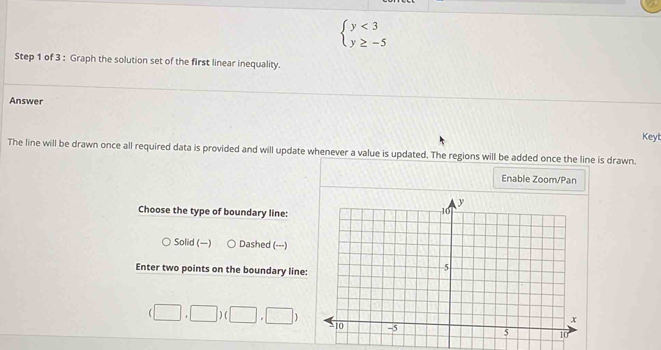 beginarrayl y<3 y≥ -5endarray.
Step 1 of 3 : Graph the solution set of the first linear inequality.
Answer
Keyt
The line will be drawn once all required data is provided and will update whenever a value is updated. The regions will be added once the line is drawn.
Enable Zoom/Pan
Choose the type of boundary line:
Solid () Dashed (---)
Enter two points on the boundary line
(□ ,□ )(□ ,□ )