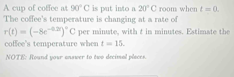 A cup of coffee at 90°C is put into a 20°C room when t=0. 
The coffee’s temperature is changing at a rate of
r(t)=(-8e^(-0.2t))^circ C per minute, with t in minutes. Estimate the 
coffee’s temperature when t=15. 
NOTE: Round your answer to two decimal places.