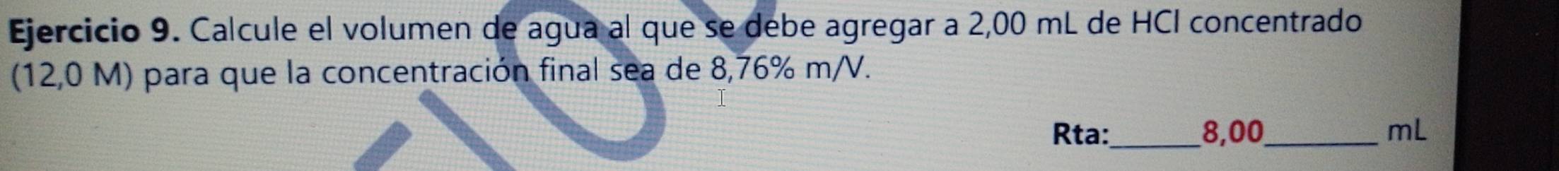 Calcule el volumen de agua al que se debe agregar a 2,00 mL de HCI concentrado 
(12,0 M) para que la concentración final sea de 8,76% m/V. 
Rta:_ 8,00_  mL