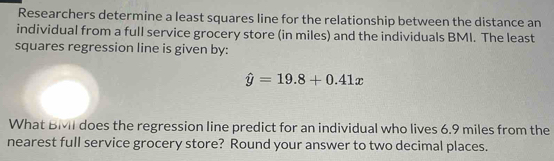 Researchers determine a least squares line for the relationship between the distance an 
individual from a full service grocery store (in miles) and the individuals BMI. The least 
squares regression line is given by:
hat y=19.8+0.41x
What BMvII does the regression line predict for an individual who lives 6.9 miles from the 
nearest full service grocery store? Round your answer to two decimal places.