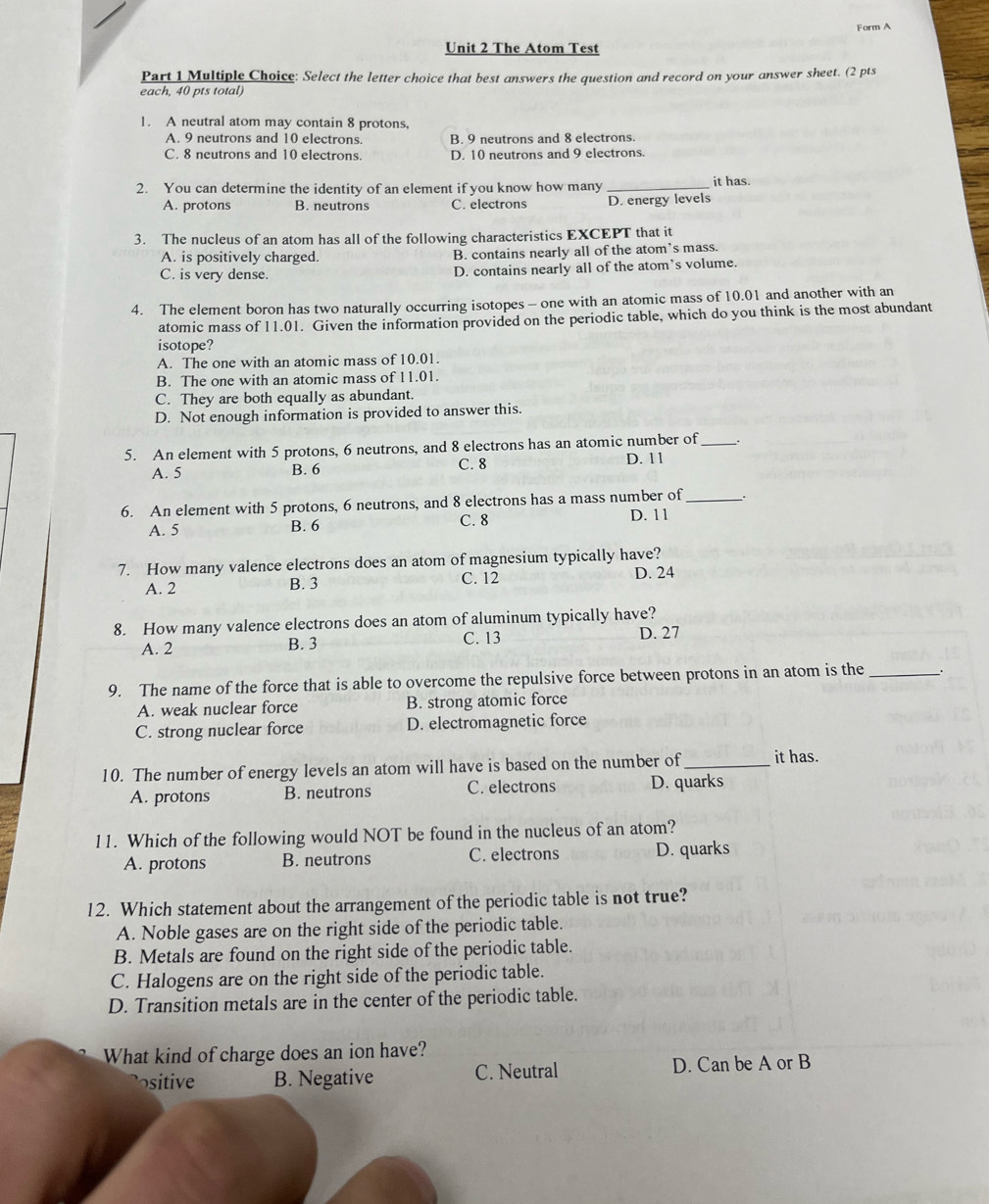 Form A
Unit 2 The Atom Test
Part 1 Multiple Choice: Select the letter choice that best answers the question and record on your answer sheet. (2 pts
each, 40 pts total)
1. A neutral atom may contain 8 protons,
A. 9 neutrons and 10 electrons. B. 9 neutrons and 8 electrons.
C. 8 neutrons and 10 electrons. D. 10 neutrons and 9 electrons.
2. You can determine the identity of an element if you know how many_
it has.
A. protons B. neutrons C. electrons D. energy levels
3. The nucleus of an atom has all of the following characteristics EXCEPT that it
A. is positively charged. B. contains nearly all of the atom’s mass.
C. is very dense D. contains nearly all of the atom's volume.
4. The element boron has two naturally occurring isotopes- one with an atomic mass of 10.01 and another with an
atomic mass of 11.01. Given the information provided on the periodic table, which do you think is the most abundant
isotope?
A. The one with an atomic mass of 10.01.
B. The one with an atomic mass of 11.01.
C. They are both equally as abundant.
D. Not enough information is provided to answer this.
5. An element with 5 protons, 6 neutrons, and 8 electrons has an atomic number of _`.
A. 5 B. 6 C. 8 D. 11
6. An element with 5 protons, 6 neutrons, and 8 electrons has a mass number of _.
A. 5 B. 6 C. 8 D. 1 1
7. How many valence electrons does an atom of magnesium typically have?
C. 12
A. 2 B. 3 D. 24
8. How many valence electrons does an atom of aluminum typically have?
A. 2 B. 3 C. 13
D. 27
9. The name of the force that is able to overcome the repulsive force between protons in an atom is the __
A. weak nuclear force B. strong atomic force
C. strong nuclear force D. electromagnetic force
10. The number of energy levels an atom will have is based on the number of_ it has.
A. protons B. neutrons C. electrons D. quarks
11. Which of the following would NOT be found in the nucleus of an atom?
A. protons B. neutrons C. electrons D. quarks
12. Which statement about the arrangement of the periodic table is not true?
A. Noble gases are on the right side of the periodic table.
B. Metals are found on the right side of the periodic table.
C. Halogens are on the right side of the periodic table.
D. Transition metals are in the center of the periodic table.
What kind of charge does an ion have?
itive B. Negative C. Neutral D. Can be A or B