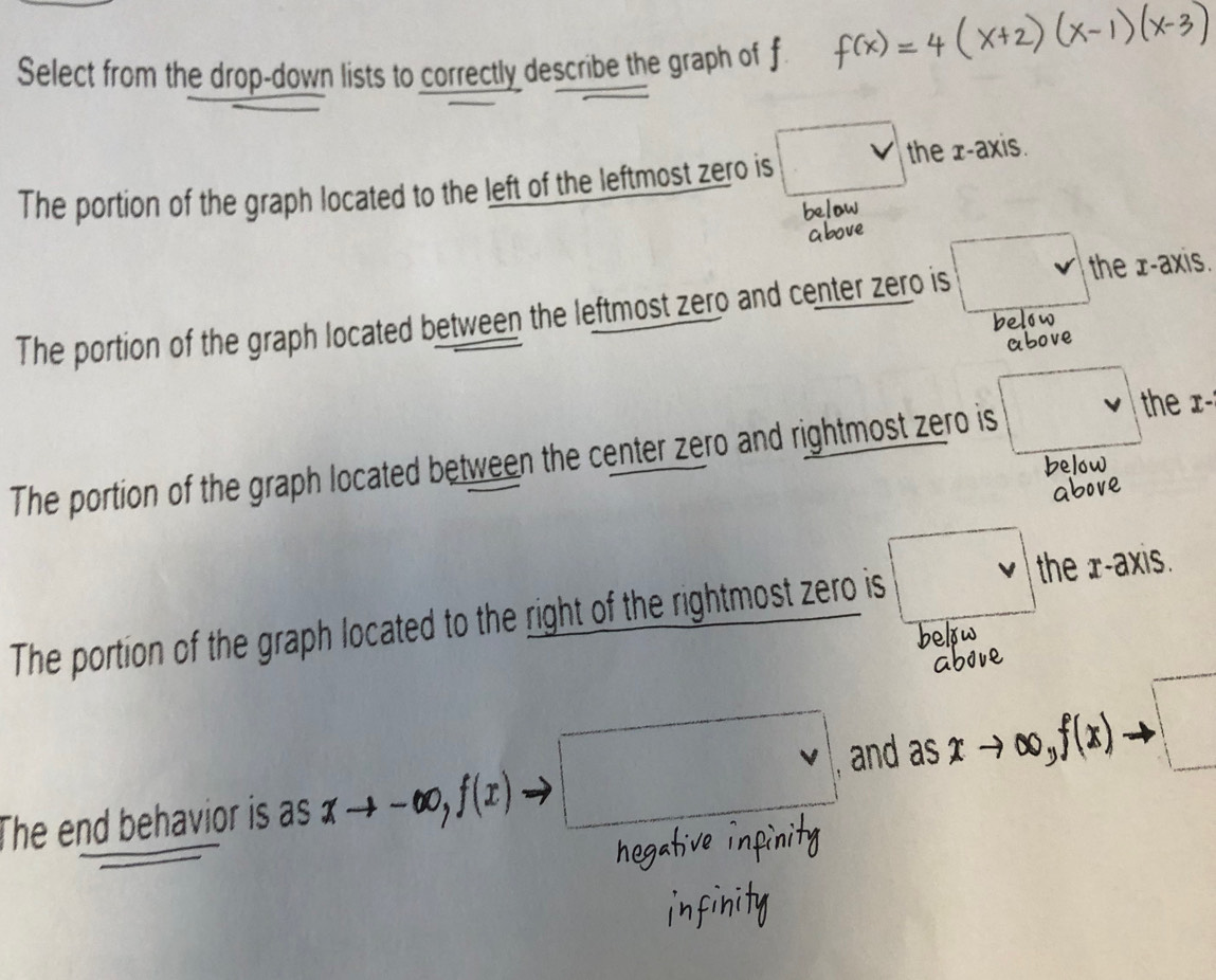 Select from the drop-down lists to correctly describe the graph of
The portion of the graph located to the left of the leftmost zero is v the x-axis.
The portion of the graph located between the leftmost zero and center zero is □ the x-axis.
e
The portion of the graph located between the center zero and rightmost zero is sqrt() the x -
The portion of the graph located to the right of the rightmost zero is v the r -axis.
The end behavior is as xto -∈fty , f(x)· )to □ and as xto ∈fty , f(x)to □