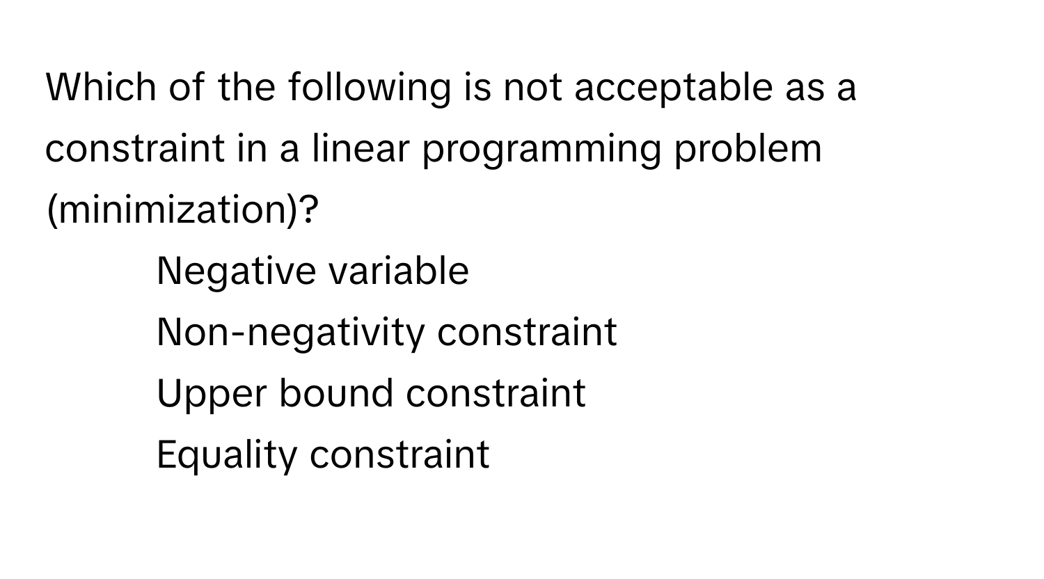 Which of the following is not acceptable as a constraint in a linear programming problem (minimization)?

1) Negative variable 
2) Non-negativity constraint 
3) Upper bound constraint 
4) Equality constraint