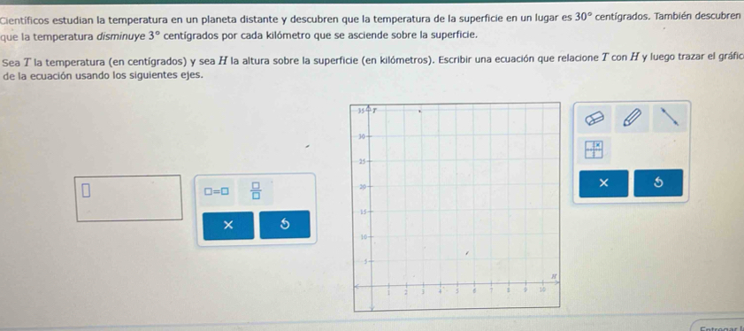 Científicos estudian la temperatura en un planeta distante y descubren que la temperatura de la superficie en un lugar es 30° centígrados. También descubren 
que la temperatura disminuye 3° centígrados por cada kilómetro que se asciende sobre la superficie. 
Sea T la temperatura (en centígrados) y sea H la altura sobre la superficie (en kilómetros). Escribir una ecuación que relacione T con H y luego trazar el gráfic 
de la ecuación usando los siguientes ejes.
□ =□  □ /□  
× 5
× 5
Entronar 1