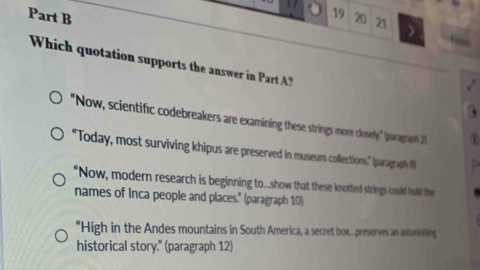 20 21 
Which quotation supports the answer in Part ? 
"Now, scientific codebreakers are examining these strings more closely," (paragraph 2) 
"Today, most surviving khipus are preserved in museum collections." (paragraph 8) 
“Now, modern research is beginning to...show that these knotted strings could hold the 
names of Inca people and places." (paragraph 10) 
“High in the Andes mountains in South America, a secret box...preserves an astonishing 
historical story." (paragraph 12)