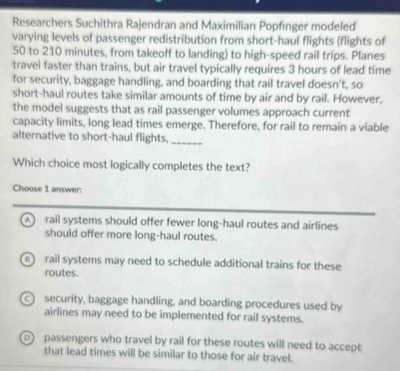 Researchers Suchithra Rajendran and Maximilian Popfınger modeled
varying levels of passenger redistribution from short-haul flights (flights of
50 to 210 minutes, from takeoff to landing) to high-speed rail trips. Planes
travel faster than trains, but air travel typically requires 3 hours of lead time
for security, baggage handling, and boarding that rail travel doesn’t, so
short-haul routes take similar amounts of time by air and by rail. However,
the model suggests that as rail passenger volumes approach current
capacity limits, long lead times emerge. Therefore, for rail to remain a viable
alternative to short-haul flights,_
Which choice most logically completes the text?
Choose 1 answer:
A rail systems should offer fewer long-haul routes and airlines
should offer more long-haul routes.
B) rail systems may need to schedule additional trains for these
routes.
c) security, baggage handling, and boarding procedures used by
airlines may need to be implemented for rail systems.
D) passengers who travel by rail for these routes will need to accept
that lead times will be similar to those for air travel.