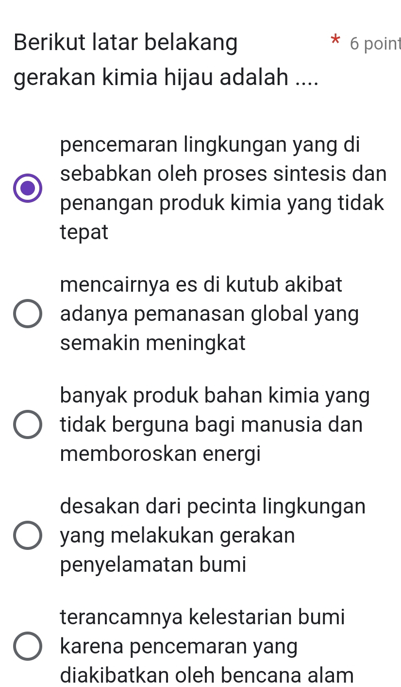 Berikut latar belakang 6 point
gerakan kimia hijau adalah ....
pencemaran lingkungan yang di
sebabkan oleh proses sintesis dan
penangan produk kimia yang tidak
tepat
mencairnya es di kutub akibat
adanya pemanasan global yang
semakin meningkat
banyak produk bahan kimia yang
tidak berguna bagi manusia dan
memboroskan energi
desakan dari pecinta lingkungan
yang melakukan gerakan
penyelamatan bumi
terancamnya kelestarian bumi
karena pencemaran yang
diakibatkan oleh bencana alam