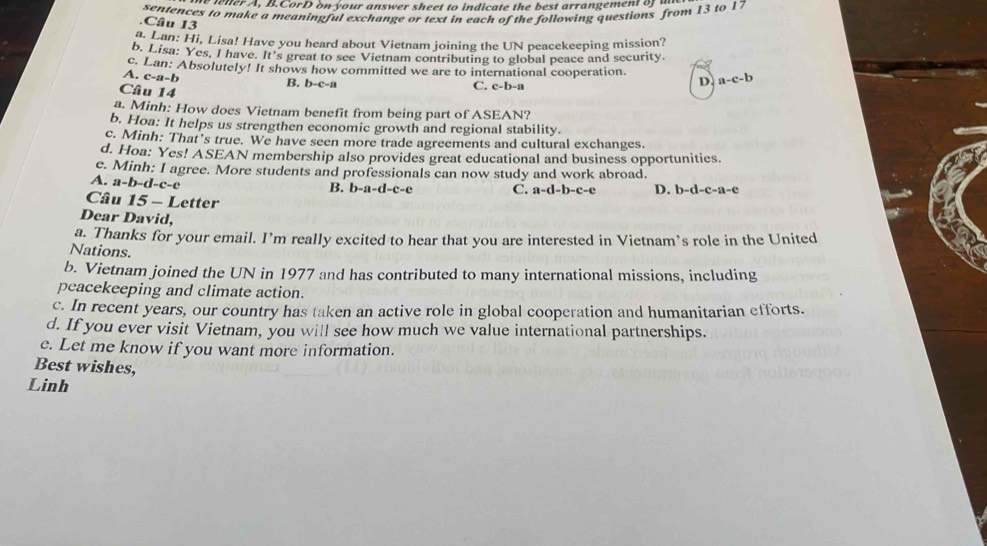 etter A, B.CorD o your answer sheet to indicate the best arrangement o 
sentences to make a meaningful exchange or text in each of the following questions from 13 to 17
Câu 13
a. Lan: Hi, Lisa! Have you heard about Vietnam joining the UN peacekeeping mission?
b. Lisa: Yes, I have. It's great to see Vietnam contributing to global peace and security.
c. Lan: Absolutely! It shows how committed we are to international cooperation.
A. c-a-b a-c-b
B. b-c-a
Câu 14
C. c-b-a
D.
a. Minh: How does Vietnam benefit from being part of ASEAN?
b. Hoa: It helps us strengthen economic growth and regional stability.
c. Minh: That’s true. We have seen more trade agreements and cultural exchanges.
d. Hoa: Yes! ASEAN membership also provides great educational and business opportunities.
e. Minh: I agree. More students and professionals can now study and work abroad.
A. a-b-d-c-c
B. b-a-d-c-e C. a-d-b-c-e D. b-d-c-a-e
Câu 15-I etter
Dear David,
a. Thanks for your email. I’m really excited to hear that you are interested in Vietnam’s role in the United
Nations.
b. Vietnam joined the UN in 1977 and has contributed to many international missions, including
peacekeeping and climate action.
c. In recent years, our country has taken an active role in global cooperation and humanitarian efforts.
d. If you ever visit Vietnam, you will see how much we value international partnerships.
e. Let me know if you want more information.
Best wishes,
Linh