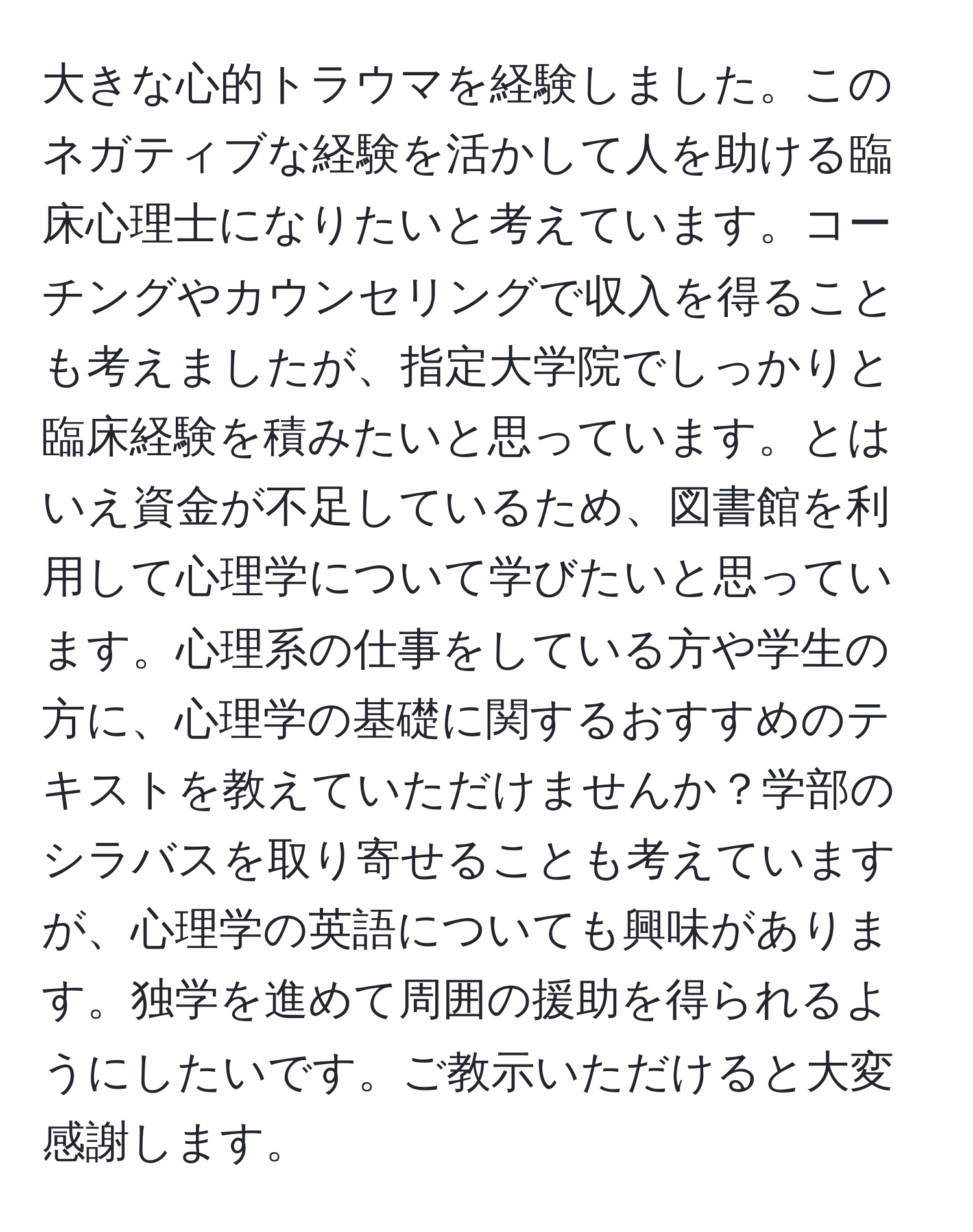 大きな心的トラウマを経験しました。このネガティブな経験を活かして人を助ける臨床心理士になりたいと考えています。コーチングやカウンセリングで収入を得ることも考えましたが、指定大学院でしっかりと臨床経験を積みたいと思っています。とはいえ資金が不足しているため、図書館を利用して心理学について学びたいと思っています。心理系の仕事をしている方や学生の方に、心理学の基礎に関するおすすめのテキストを教えていただけませんか？学部のシラバスを取り寄せることも考えていますが、心理学の英語についても興味があります。独学を進めて周囲の援助を得られるようにしたいです。ご教示いただけると大変感謝します。