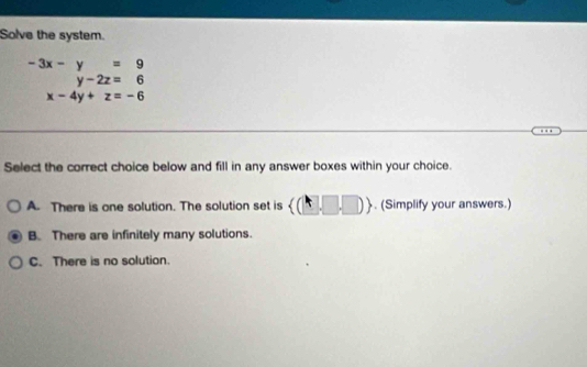 Solve the system.
beginarrayr -3x-y=9 y-2z=6endarray
x-4y+z=-6
Select the correct choice below and fill in any answer boxes within your choice.
A. There is one solution. The solution set is  (□ ,□ ,□ ). (Simplify your answers.)
B. There are infinitely many solutions.
C. There is no solution.