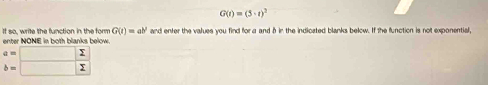 G(t)=(5· t)^2
If so, write the function in the form G(t)=ab^t and enter the values you find for a and δ in the indicated blanks below. If the function is not exponential, 
enter NONE in both blanks below.
beginarrayr a=□  sumlimits /sumlimits   b=□ endarray