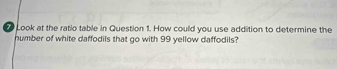 Look at the ratio table in Question 1. How could you use addition to determine the 
humber of white daffodils that go with 99 yellow daffodils?