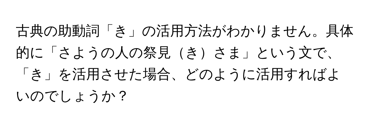 古典の助動詞「き」の活用方法がわかりません。具体的に「さようの人の祭見きさま」という文で、「き」を活用させた場合、どのように活用すればよいのでしょうか？