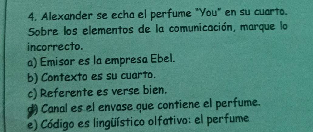 Alexander se echa el perfume "You” en su cuarto.
Sobre los elementos de la comunicación, marque lo
incorrecto.
a) Emisor es la empresa Ebel.
b) Contexto es su cuarto.
c) Referente es verse bien.
d) Canal es el envase que contiene el perfume.
e) Código es lingüístico olfativo: el perfume