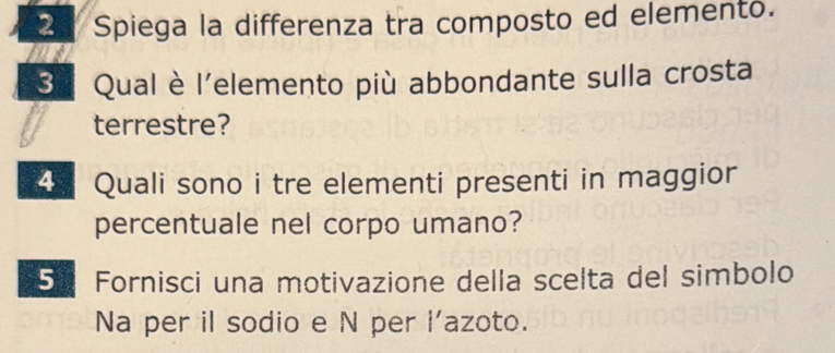 Spiega la differenza tra composto ed elemento. 
S. Qual è l'elemento più abbondante sulla crosta 
terrestre? 
4 Quali sono i tre elementi presenti in maggior 
percentuale nel corpo umano? 
5 Fornisci una motivazione della scelta del simbolo 
Na per il sodio e N per l'azoto.