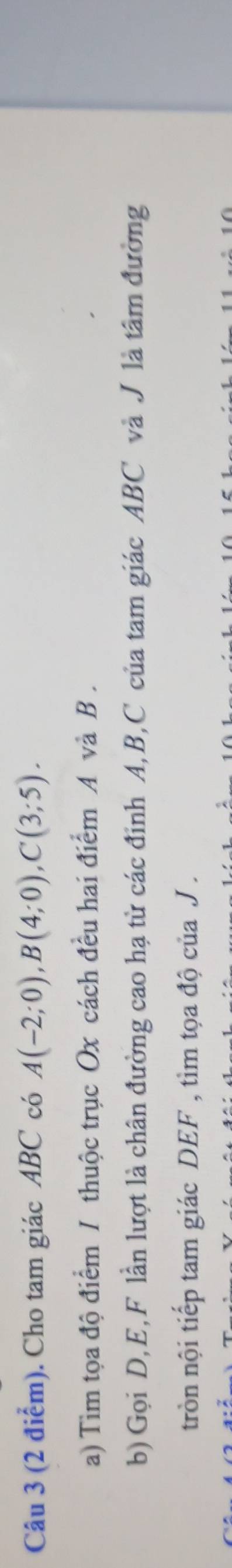 Cho tam giác ABC có A(-2;0), B(4;0), C(3;5). 
a) Tìm tọa độ điểm / thuộc trục Ox cách đều hai điểm A và B. 
b) Gọi D, E, F lần lượt là chân đường cao hạ từ các đinh A, B, C của tam giác ABC và J là tâm đường 
tròn nội tiếp tam giác DEF , tìm tọa độ của J.