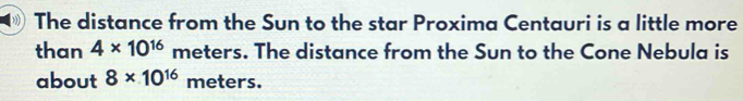 The distance from the Sun to the star Proxima Centauri is a little more 
than 4* 10^(16) meters. The distance from the Sun to the Cone Nebula is 
about 8* 10^(16) meters.