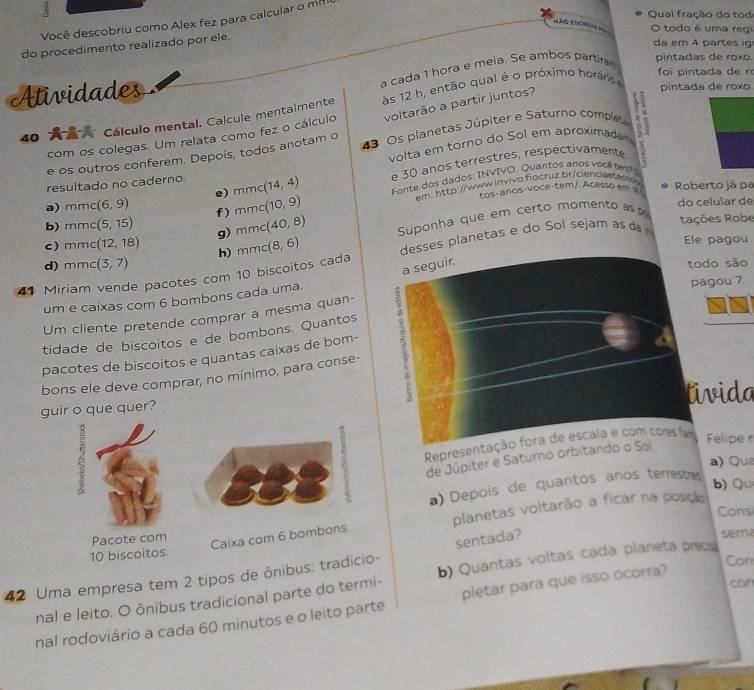 Qual fração do tod
Você descobriu como Alex fez para calcular o m²
HAO ESCR O todo é uma regi
do procedimento realizado por ele.
da em 4 partes ig
a cada 1 hora e meia. Se ambos partir pintadas de roxo.
foi pintada de r
Atividades
40  Cálculo mental. Calcule mentalmente às 12 h, então qual é o próximo horáris
com os colegas. Um relata como fez o cálculo voltarão a partir juntos?
pintada de roxo.
e os outros conferem. Depois, todos anotam o  43 Os planetas Júpiter e Saturno comple
volta em torno do Sol em aproximade
resultado no caderno. mmc(14,4) e 30 anos terrestres, respectivamente
Fonte dos dados: INVIVO. Quantos anos você tem
em http://www.invivo fiocruz.br/cienciastacids
a) mn nc (6,9) e) mmc(10,9) tos-anos-voce-tem/ Acesso em s Roberto já pa
f)
b) mmc (5,15) g) mmc(40,8) Suponha que em certo momento as do celular de
tações Robe
c) mmc (12,18) h) mmc(8,6) Ele pagou
41 Miriam vende pacotes com 10 biscoitos cada desses planetas e do Sol sejam as d
d) mm (3,7) todo são
a seguir.
um e caixas com 6 bombons cada uma.
pagou 7.
Um cliente pretende comprar a mesma quan-
tidade de biscoitos e de bombons. Quantos
bons ele deve comprar, no mínimo, para conse- 5
pacotes de biscoitos e quantas caixas de bom-
guir o que quer? tivida
Representação fora de escala e com coms fam Felipe 
de Júpiter e Saturno orbitando o Sol
a) Qua
a) Depois de quantos anos terreste
b) Qu
Consi
Caixa com 6 bombons planetas voltarão a ficar na posição
Pacote com semi
10 biscoitos
Con
42 Uma empresa tem 2 tipos de ônibus: tradicio- sentada?
nal e leito. O ônibus tradicional parte do termi- b) Quantas voltas cada planeta preds
con
nal rodoviário a cada 60 minutos e o leito parte pletar para que isso ocorra?