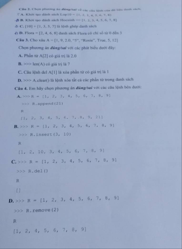 Cầu 2, Chọn phương ăn đúng/sai về các cầu lệnh của đữ liệu danh sách.
A. Khởi tạo dánh sách Lop 10= 1,2,3,4,5,6,7,8
n B. Khởi tạo dánh sách Hocsinh - 1,2,3,4,5,6,7,8
D C. [10]+[1,3,5,7] là lệnh ghép danh sách
D. Flora =[2,4,6,8] danh sách Flora có chỉ số từ 0 đến 3
Câu 3. Cho xâu A=[1,9,2.0,''5'' , “Rosie”, True, 5, 12]
Chọn phương án đúng/sai với các phát biểu dưới đây:
A. Phần từ A[2] có giá trị là 2.0
B. len( 1 có giá trị là 7
C. Câu lệnh del A[1] là xóa phần tử có giá trị là 1
D. A A.clear() là lệnh xóa tắt cá các phần tử trong danh sách
Câu 4. Em hãy chọn phương án đúng/sai với các câu lệnh bên dưới:
A. R=[1,2,3,4,5,6,7,8,9]
R append (21)
R
 1,2,3,4,5,6,7,.8,9,21
B. R=[1,2,3,4,5,6,7,8,9]
R.insert (3,10)
R
[1,2,10,3,4,5,6,7,8,9]
C. R=[1,2,3,4,5,6,7,8,9]
R.del ()
R
[ ]
D. R=[1,2,3,4,5,6,7,8,9]
R. remove (2)
R
 1,2,4,5,6,7,8,9