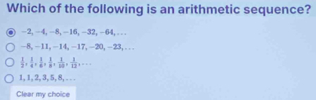 Which of the following is an arithmetic sequence?
-2, -4, -8, -16, -32, -64, ...
-8, -11, -14, -17, -20, −23,...
 1/2 ,  1/4 ,  1/6 ,  1/8 ,  1/10 ,  1/12 ,...
1, 1, 2, 3, 5, 8, . . .
Clear my choice