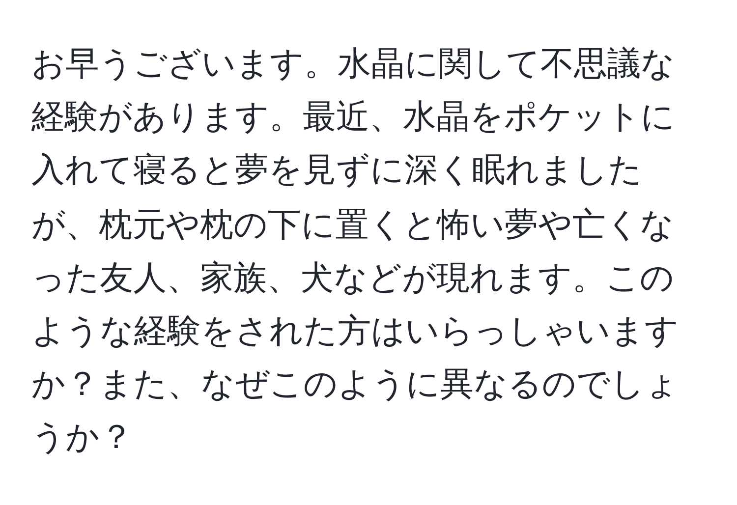 お早うございます。水晶に関して不思議な経験があります。最近、水晶をポケットに入れて寝ると夢を見ずに深く眠れましたが、枕元や枕の下に置くと怖い夢や亡くなった友人、家族、犬などが現れます。このような経験をされた方はいらっしゃいますか？また、なぜこのように異なるのでしょうか？