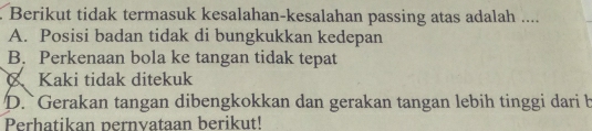 Berikut tidak termasuk kesalahan-kesalahan passing atas adalah ....
A. Posisi badan tidak di bungkukkan kedepan
B. Perkenaan bola ke tangan tidak tepat
Kaki tidak ditekuk
D. Gerakan tangan dibengkokkan dan gerakan tangan lebih tinggi dari b
Perhatikan pernvataan berikut!