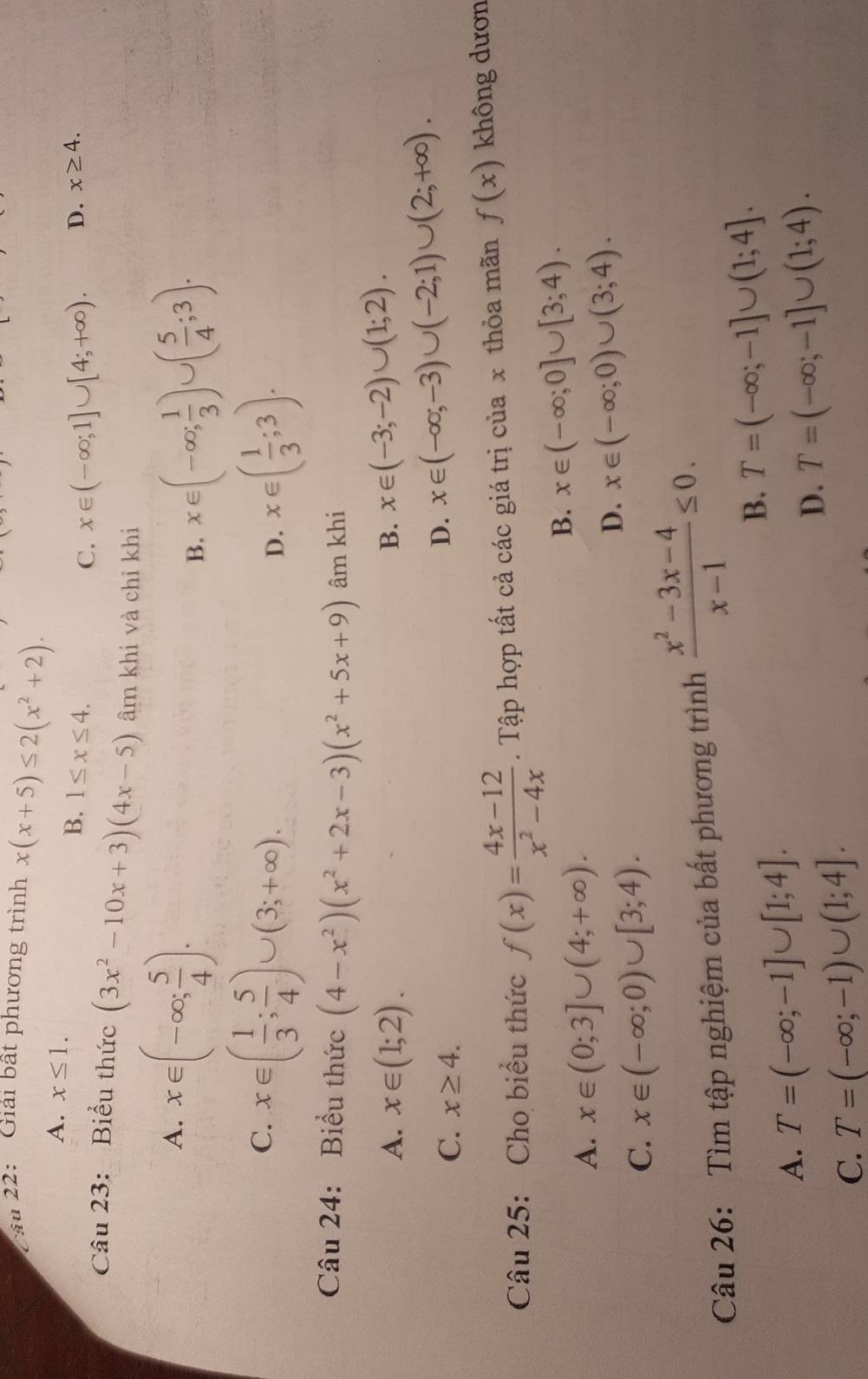 Cầu 22:  Giải bất phương trình x(x+5)≤ 2(x^2+2).
A. x≤ 1.
B. 1≤ x≤ 4. D. x≥ 4.
C. x∈ (-∈fty ;1]∪ [4;+∈fty ).
Câu 23: Biểu thức (3x^2-10x+3)(4x-5) âm khi và chỉ khi
A. x∈ (-∈fty ; 5/4 ).
B. x∈ (-∈fty ; 1/3 )∪ ( 5/4 ;3).
C. x∈ ( 1/3 ; 5/4 )∪ (3;+∈fty ). x∈ ( 1/3 ;3).
D.
Câu 24: Biểu thức (4-x^2)(x^2+2x-3)(x^2+5x+9) âm khi
A. x∈ (1;2).
B. x∈ (-3;-2)∪ (1;2).
C. x≥ 4.
D. x∈ (-∈fty ;-3)∪ (-2;1)∪ (2;+∈fty ).
Câu 25: Cho biểu thức f(x)= (4x-12)/x^2-4x . Tập hợp tất cả các giá trị của x thỏa mãn f(x) không dươn
A. x∈ (0;3]∪ (4;+∈fty ).
B. x∈ (-∈fty ;0]∪ [3;4).
C. x∈ (-∈fty ;0)∪ [3;4).
D. x∈ (-∈fty ;0)∪ (3;4).
Câu 26: Tìm tập nghiệm của bất phương trình  (x^2-3x-4)/x-1 ≤ 0.
B. T=(-∈fty ;-1]∪ (1;4].
A. T=(-∈fty ;-1]∪ [1;4].
D. T=(-∈fty ;-1]∪ (1;4).
C. T=(-∈fty ;-1)∪ (1;4].