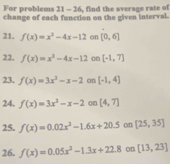 For problems 2 □ a -26 , find the average rate of 
change of each function on the given interval. 
21. f(x)=x^2-4x-12 on [0,6]
22. f(x)=x^2-4x-12 on [-1,7]
23. f(x)=3x^2-x-2 on [-1,4]
24. f(x)=3x^2-x-2 on [4,7]
25. f(x)=0.02x^2-1.6x+20.5 on [25,35]
26. f(x)=0.05x^2-1.3x+22.8 on [13,23]