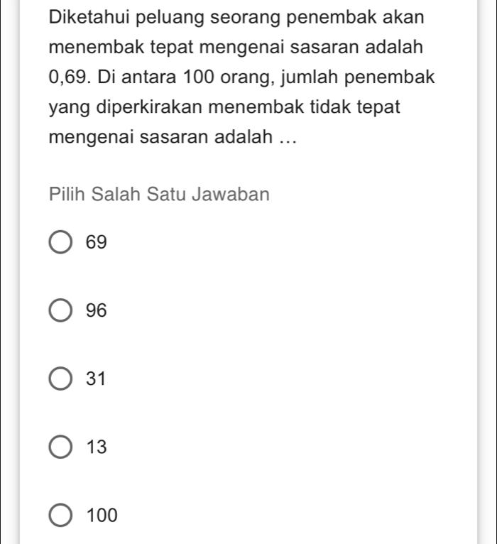 Diketahui peluang seorang penembak akan
menembak tepat mengenai sasaran adalah
0,69. Di antara 100 orang, jumlah penembak
yang diperkirakan menembak tidak tepat
mengenai sasaran adalah ...
Pilih Salah Satu Jawaban
69
96
31
13
100