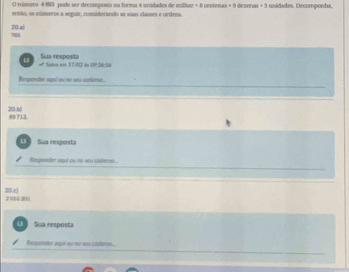 número 4 895 pode ser decomposto na forma 4 unidades de milhar + 8 centenas + 9 dezenas + 5 unidades. Decomponha, 
então, os múmeros a seguir, considerando as suas classes e ordens. 
20.a)
769. 
L5 Sua resposta 
Salva em 17/02 às OP:26:58
Responder aquí ou no seu caderno... 
20.b) 
2 15. 
LS Sua resposta 
Responder aquí ou no seu caderno... 
20.c) 
2 016 201 
L Sua resposta 
Responder agui ou no seu caderno...