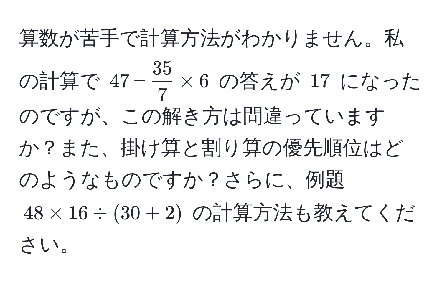 算数が苦手で計算方法がわかりません。私の計算で $47 -  35/7  * 6$ の答えが $17$ になったのですが、この解き方は間違っていますか？また、掛け算と割り算の優先順位はどのようなものですか？さらに、例題 $48 * 16 / (30 + 2)$ の計算方法も教えてください。