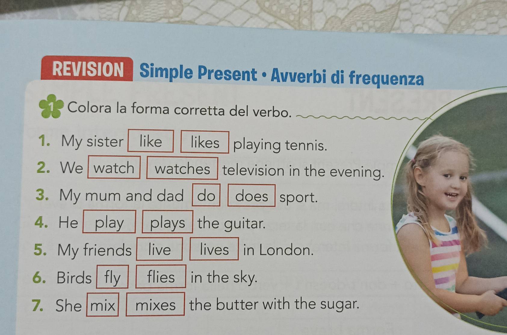 REVISION | Simple Present • Avverbi di frequ 
1、 Colora la forma corretta del verbo. 
1. My sister like likes playing tennis. 
2. We watch watches television in the evening. 
3. My mum and dad do does sport. 
4. He play plays the guitar. 
5. My friends live lives in London. 
6. Birds fly flies in the sky. 
7. She mix mixes the butter with the sugar.