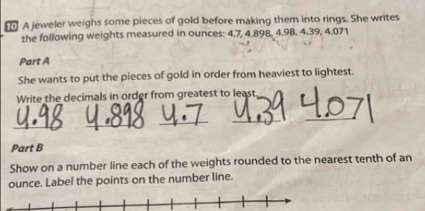 A jeweler weighs some pieces of gold before making them into rings. She writes 
the following weights measured in ounces: 4.7, 4.898, 4.98, 4.39, 4.071
Part A 
She wants to put the pieces of gold in order from heaviest to lightest. 
Write the decimals in order from greatest to least 
_ 
_ 
_ 
_ 
_ 
Part B 
Show on a number line each of the weights rounded to the nearest tenth of an 
ounce. Label the points on the number line.